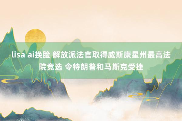 lisa ai换脸 解放派法官取得威斯康星州最高法院竞选 令特朗普和马斯克受挫