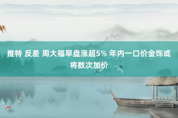 推特 反差 周大福早盘涨超5% 年内一口价金饰或将数次加价