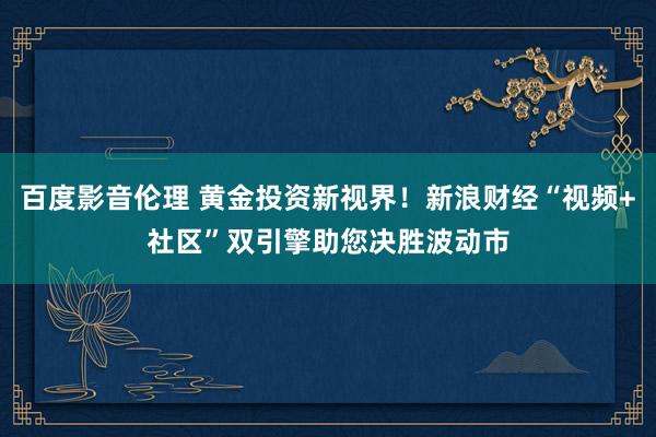 百度影音伦理 黄金投资新视界！新浪财经“视频+社区”双引擎助您决胜波动市