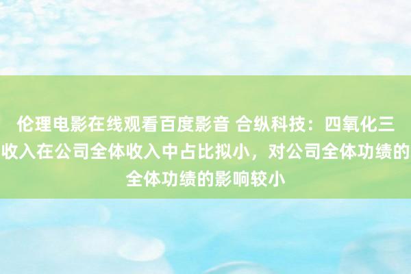 伦理电影在线观看百度影音 合纵科技：四氧化三钴居品的收入在公司全体收入中占比拟小，对公司全体功绩的影响较小