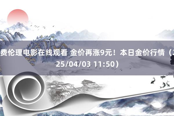 免费伦理电影在线观看 金价再涨9元！本日金价行情（2025/04/03 11:50）