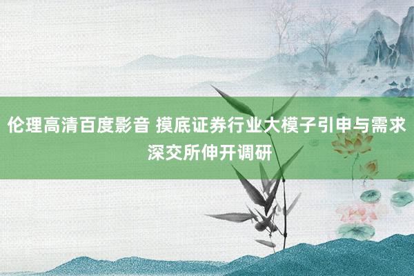 伦理高清百度影音 摸底证券行业大模子引申与需求 深交所伸开调研