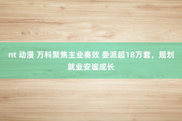 nt 动漫 万科聚焦主业奏效 委派超18万套，规划就业安谧成长