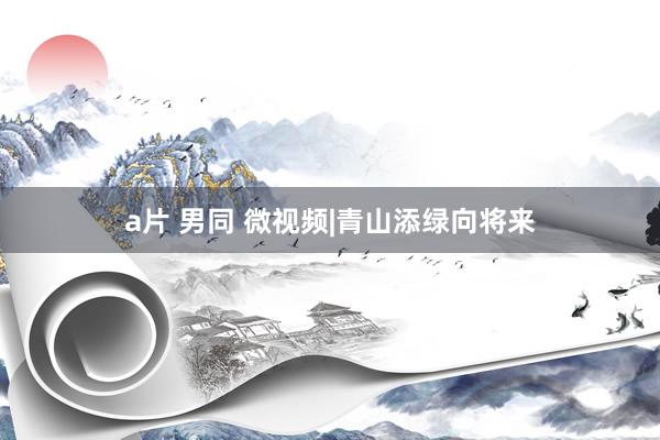 a片 男同 微视频|青山添绿向将来