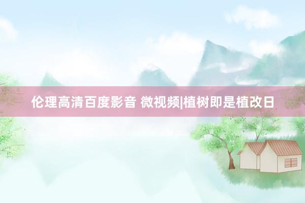 伦理高清百度影音 微视频|植树即是植改日