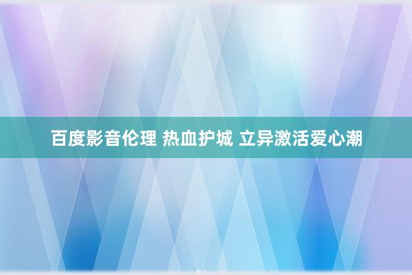 百度影音伦理 热血护城 立异激活爱心潮