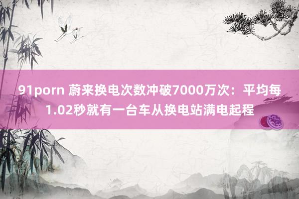 91porn 蔚来换电次数冲破7000万次：平均每1.02秒就有一台车从换电站满电起程