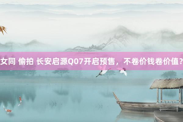 女同 偷拍 长安启源Q07开启预售，不卷价钱卷价值？