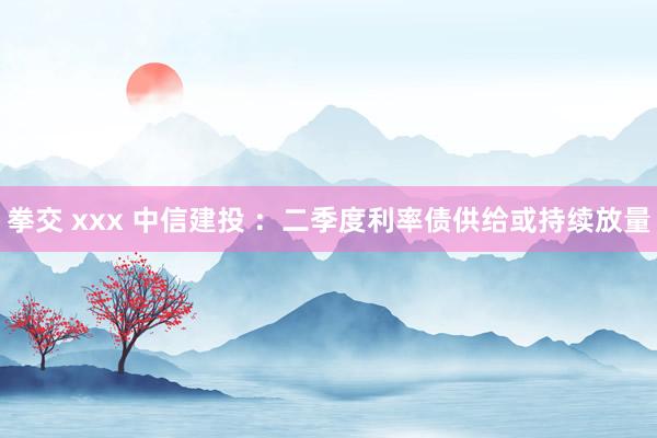 拳交 xxx 中信建投 ：二季度利率债供给或持续放量