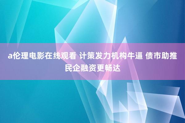 a伦理电影在线观看 计策发力机构牛逼 债市助推民企融资更畅达