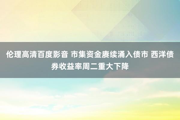伦理高清百度影音 市集资金赓续涌入债市 西洋债券收益率周二重大下降