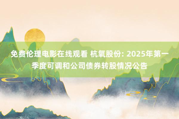 免费伦理电影在线观看 杭氧股份: 2025年第一季度可调和公司债券转股情况公告