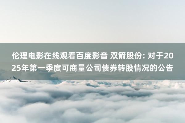 伦理电影在线观看百度影音 双箭股份: 对于2025年第一季度可商量公司债券转股情况的公告