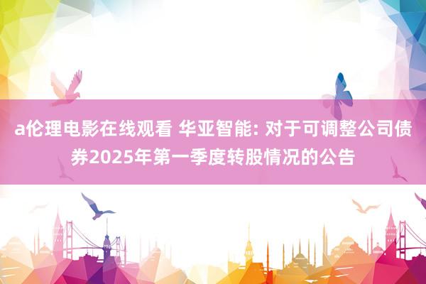 a伦理电影在线观看 华亚智能: 对于可调整公司债券2025年第一季度转股情况的公告