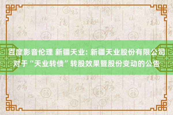 百度影音伦理 新疆天业: 新疆天业股份有限公司对于“天业转债”转股效果暨股份变动的公告