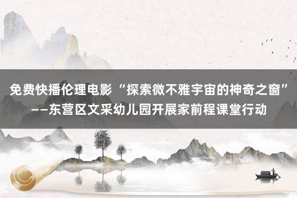 免费快播伦理电影 “探索微不雅宇宙的神奇之窗”——东营区文采幼儿园开展家前程课堂行动