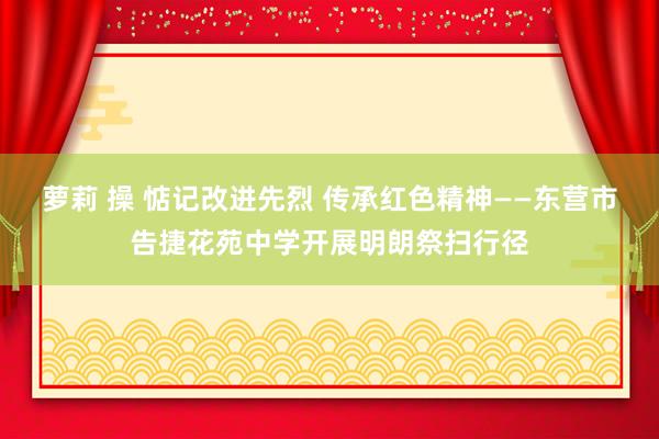 萝莉 操 惦记改进先烈 传承红色精神——东营市告捷花苑中学开展明朗祭扫行径
