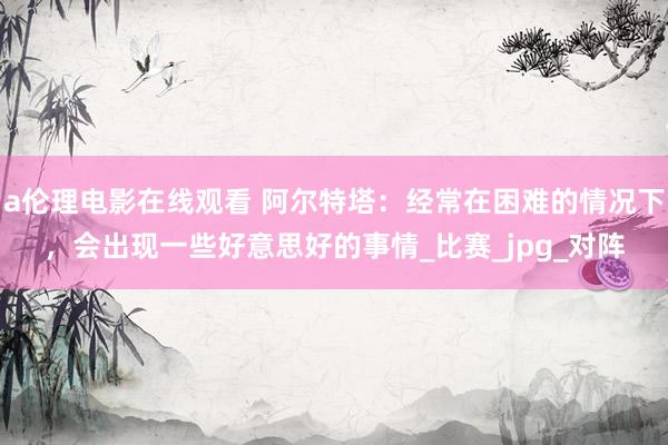 a伦理电影在线观看 阿尔特塔：经常在困难的情况下，会出现一些好意思好的事情_比赛_jpg_对阵