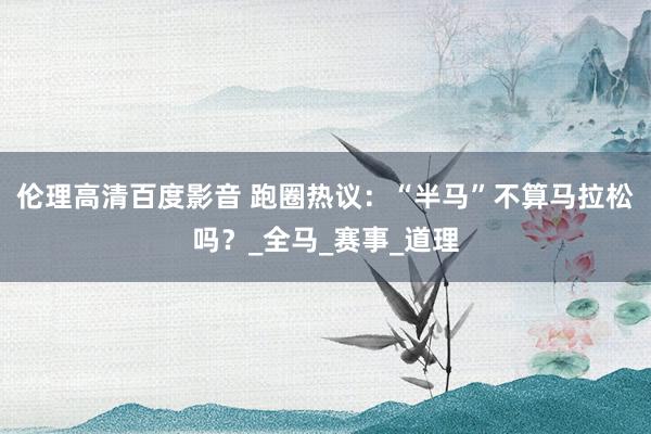 伦理高清百度影音 跑圈热议：“半马”不算马拉松吗？_全马_赛事_道理