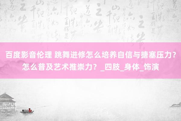 百度影音伦理 跳舞进修怎么培养自信与搪塞压力？怎么普及艺术推崇力？_四肢_身体_饰演