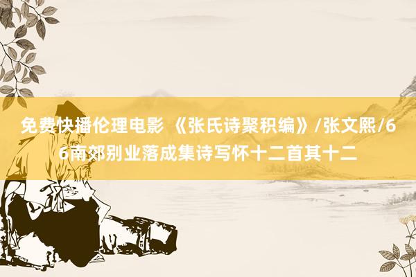 免费快播伦理电影 《张氏诗聚积编》/张文熙/66南郊别业落成集诗写怀十二首其十二