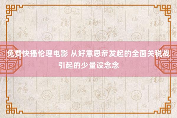 免费快播伦理电影 从好意思帝发起的全面关税战引起的少量设念念