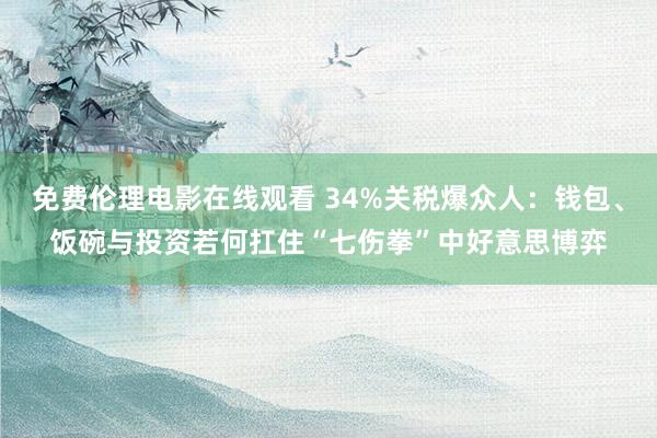 免费伦理电影在线观看 34%关税爆众人：钱包、饭碗与投资若何扛住“七伤拳”中好意思博弈