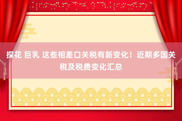 探花 巨乳 这些相差口关税有新变化！近期多国关税及税费变化汇总