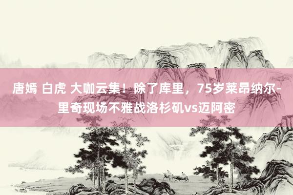 唐嫣 白虎 大咖云集！除了库里，75岁莱昂纳尔-里奇现场不雅战洛杉矶vs迈阿密