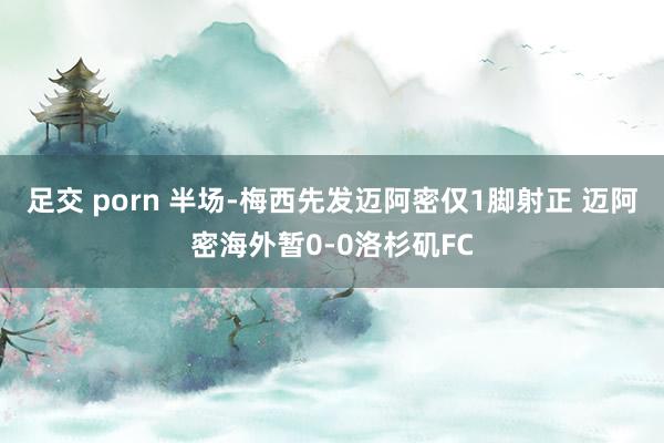 足交 porn 半场-梅西先发迈阿密仅1脚射正 迈阿密海外暂0-0洛杉矶FC