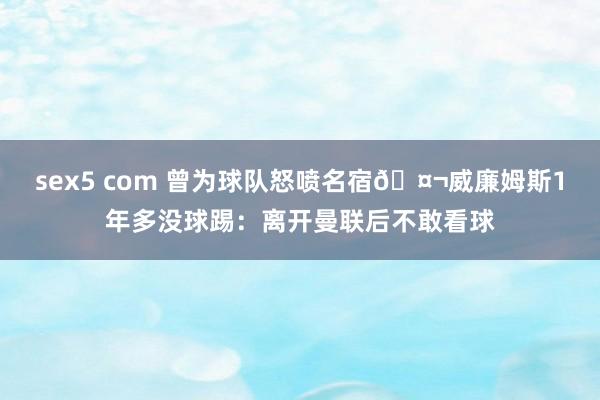 sex5 com 曾为球队怒喷名宿🤬威廉姆斯1年多没球踢：离开曼联后不敢看球