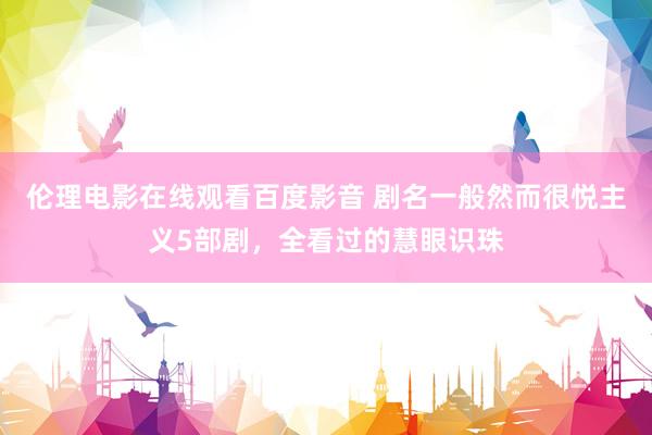 伦理电影在线观看百度影音 剧名一般然而很悦主义5部剧，全看过的慧眼识珠
