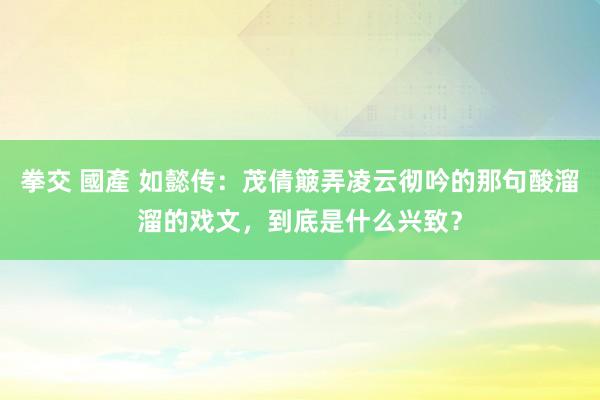 拳交 國產 如懿传：茂倩簸弄凌云彻吟的那句酸溜溜的戏文，到底是什么兴致？