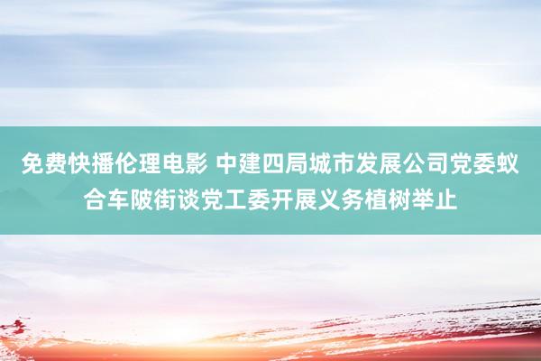 免费快播伦理电影 中建四局城市发展公司党委蚁合车陂街谈党工委开展义务植树举止