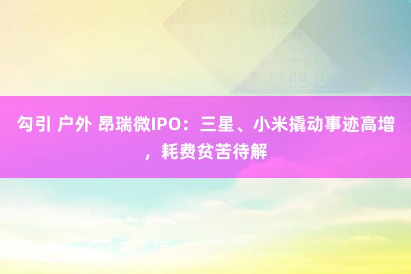 勾引 户外 昂瑞微IPO：三星、小米撬动事迹高增，耗费贫苦待解
