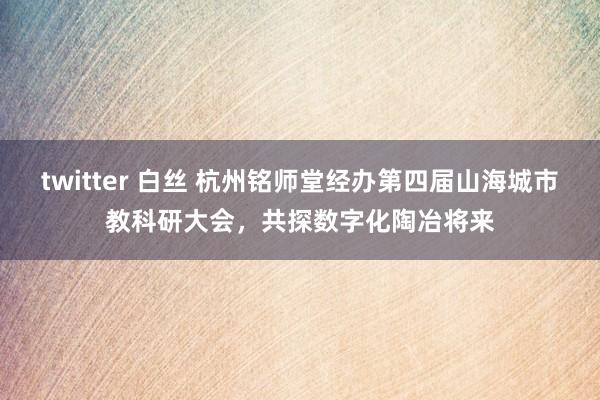 twitter 白丝 杭州铭师堂经办第四届山海城市教科研大会，共探数字化陶冶将来