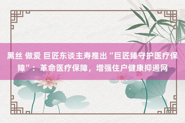 黑丝 做爱 巨匠东谈主寿推出“巨匠臻守护医疗保障”：革命医疗保障，增强住户健康抑遏网