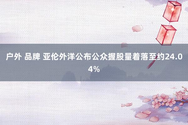 户外 品牌 亚伦外洋公布公众握股量着落至约24.04%