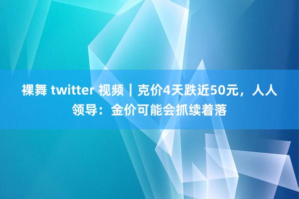 裸舞 twitter 视频｜克价4天跌近50元，人人领导：金价可能会抓续着落