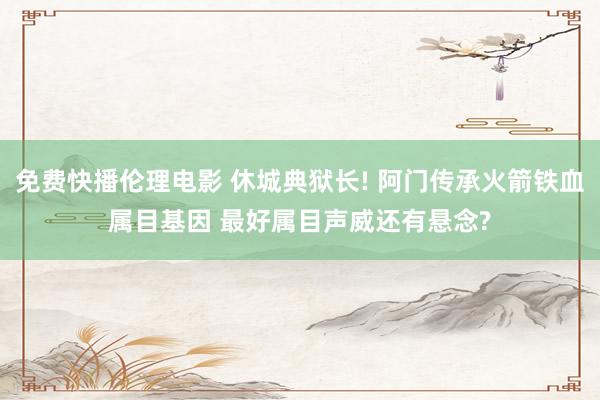 免费快播伦理电影 休城典狱长! 阿门传承火箭铁血属目基因 最好属目声威还有悬念?