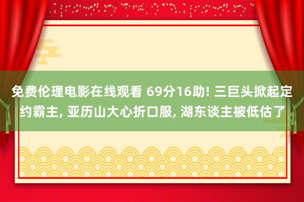 免费伦理电影在线观看 69分16助! 三巨头掀起定约霸主， 亚历山大心折口服， 湖东谈主被低估了