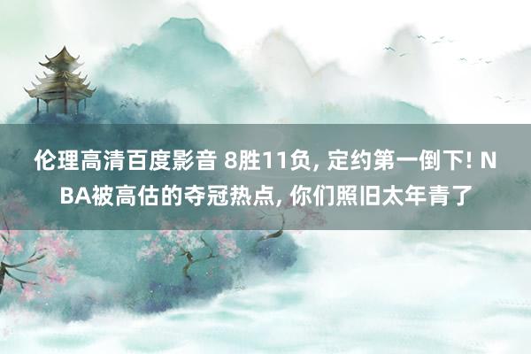 伦理高清百度影音 8胜11负， 定约第一倒下! NBA被高估的夺冠热点， 你们照旧太年青了