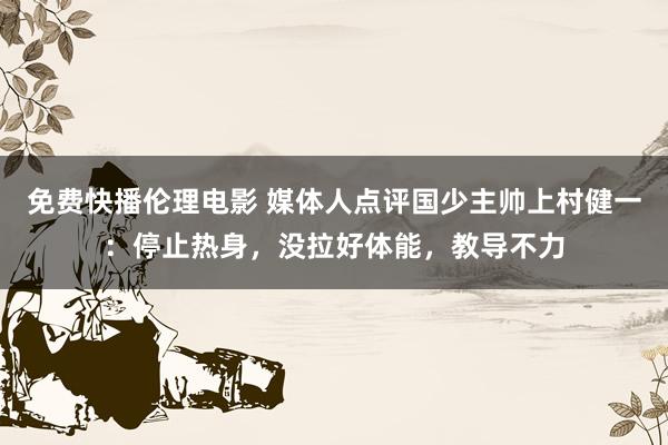 免费快播伦理电影 媒体人点评国少主帅上村健一：停止热身，没拉好体能，教导不力