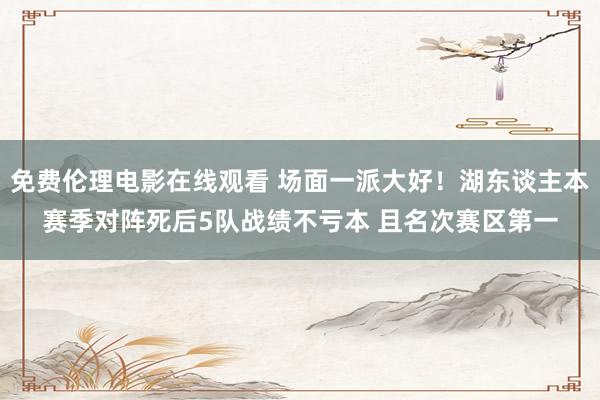 免费伦理电影在线观看 场面一派大好！湖东谈主本赛季对阵死后5队战绩不亏本 且名次赛区第一