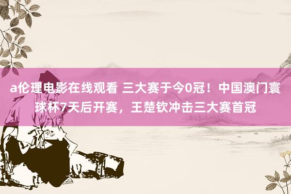 a伦理电影在线观看 三大赛于今0冠！中国澳门寰球杯7天后开赛，王楚钦冲击三大赛首冠