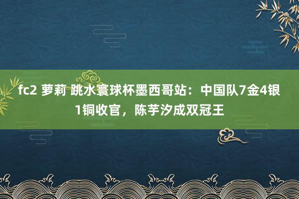 fc2 萝莉 跳水寰球杯墨西哥站：中国队7金4银1铜收官，陈芋汐成双冠王
