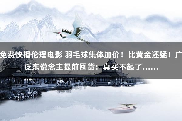 免费快播伦理电影 羽毛球集体加价！比黄金还猛！广泛东说念主提前囤货：真买不起了......