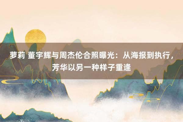 萝莉 董宇辉与周杰伦合照曝光：从海报到执行，芳华以另一种样子重逢