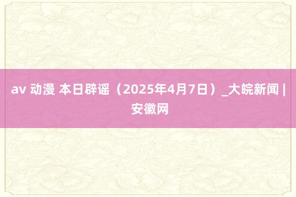 av 动漫 本日辟谣（2025年4月7日）_大皖新闻 | 安徽网