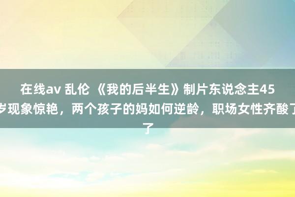 在线av 乱伦 《我的后半生》制片东说念主45岁现象惊艳，两个孩子的妈如何逆龄，职场女性齐酸了